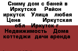 Сниму дом с баней в Иркутске. › Район ­ иркутск › Улица ­ любая › Цена ­ 8 000 - Иркутская обл., Иркутск г. Недвижимость » Дома, коттеджи, дачи аренда   